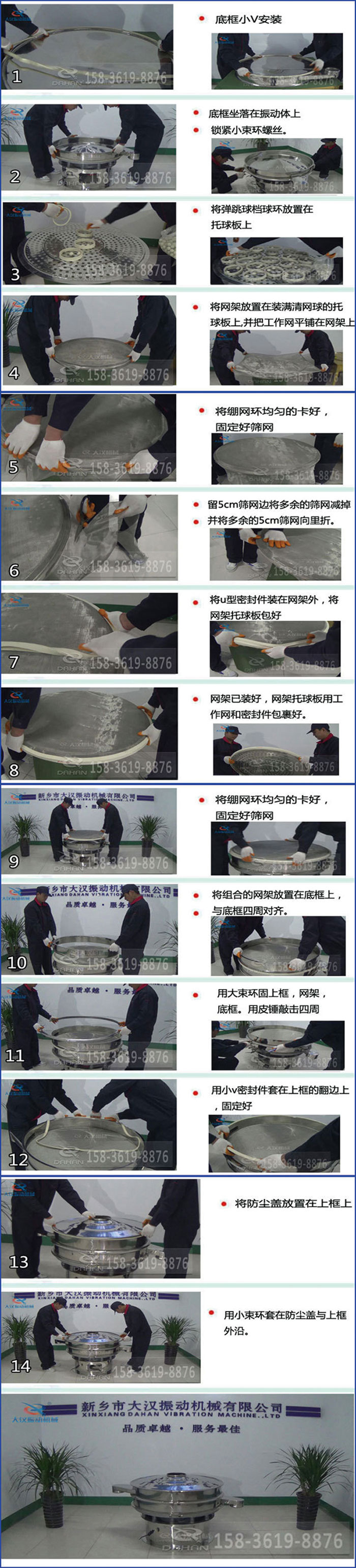 豆?jié){過(guò)濾振動(dòng)篩換網(wǎng)圖示：1，底框小V安裝，2，底框坐落在振動(dòng)體上，鎖緊小束環(huán)螺絲3，將彈跳球擋球環(huán)放置在托球板上4，將網(wǎng)架放置在裝滿清網(wǎng)球的托球板上，并把工作網(wǎng)平鋪在網(wǎng)架上。5，將繃網(wǎng)環(huán)均勻的卡好固定好篩網(wǎng)。6，留5cm篩網(wǎng)邊將多余的篩網(wǎng)減掉，并將多余的5cm篩網(wǎng)向里折。7，將U型密封件裝在網(wǎng)架外，將網(wǎng)架托球板包好。8，網(wǎng)架已裝好，網(wǎng)架托球板用工作網(wǎng)和密封件包裹好。9，將繃網(wǎng)均勻的卡好固定好篩網(wǎng)10，將組合的網(wǎng)架放置在底框上與底框四周對(duì)齊。11，用大束環(huán)固上框，網(wǎng)架，底框。用皮錘敲擊四周。12，用小V密封件套在上框的翻邊上，固定好。13，將防塵蓋放置在上框上。14，用小束環(huán)套在防塵蓋與上框沿。